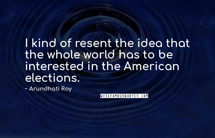 Arundhati Roy Quotes: I kind of resent the idea that the whole world has to be interested in the American elections.