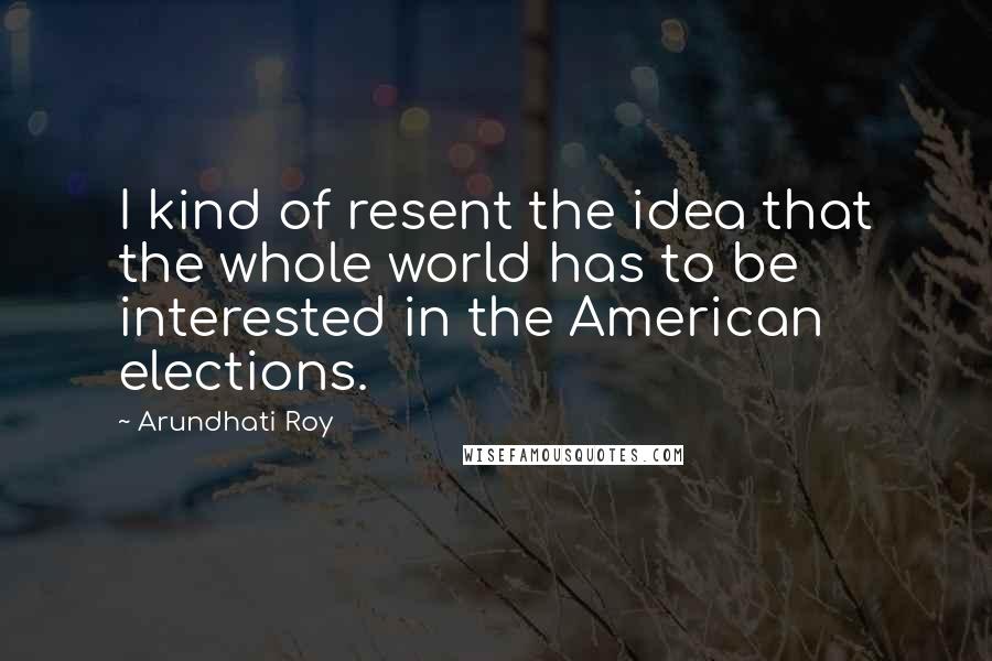 Arundhati Roy Quotes: I kind of resent the idea that the whole world has to be interested in the American elections.