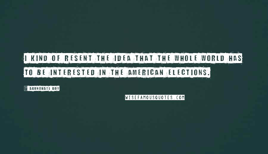 Arundhati Roy Quotes: I kind of resent the idea that the whole world has to be interested in the American elections.