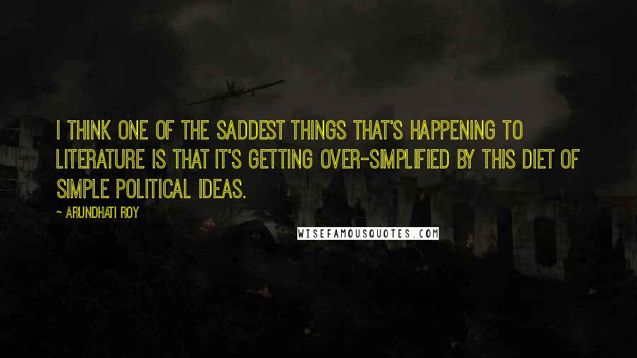 Arundhati Roy Quotes: I think one of the saddest things that's happening to literature is that it's getting over-simplified by this diet of simple political ideas.