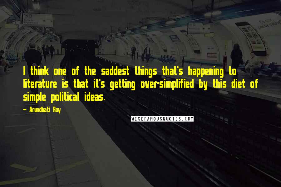 Arundhati Roy Quotes: I think one of the saddest things that's happening to literature is that it's getting over-simplified by this diet of simple political ideas.