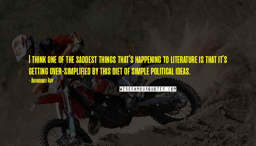 Arundhati Roy Quotes: I think one of the saddest things that's happening to literature is that it's getting over-simplified by this diet of simple political ideas.