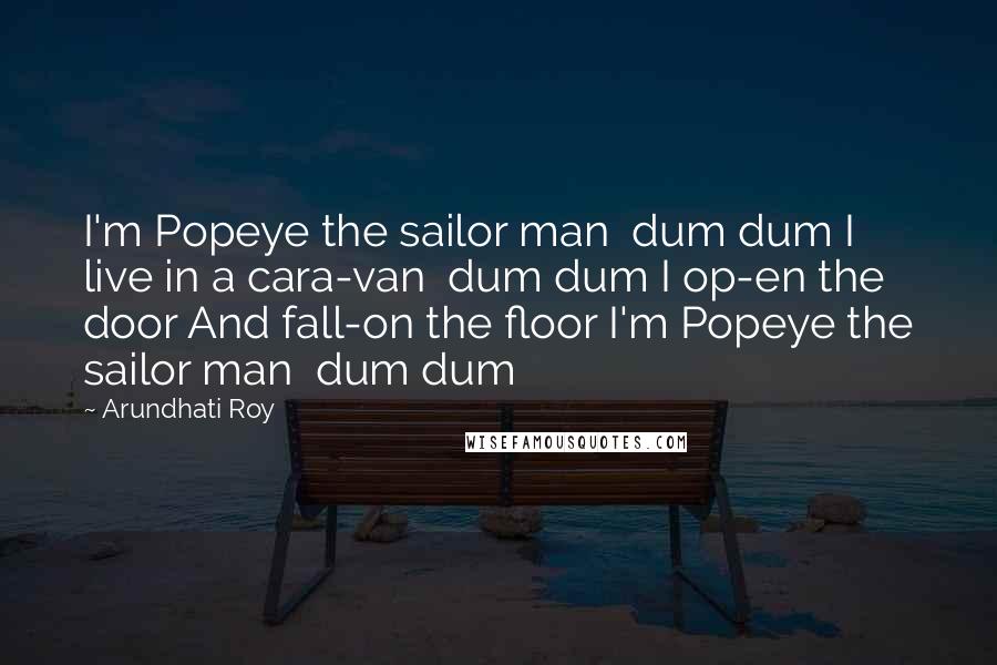 Arundhati Roy Quotes: I'm Popeye the sailor man  dum dum I live in a cara-van  dum dum I op-en the door And fall-on the floor I'm Popeye the sailor man  dum dum