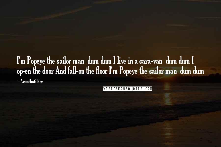 Arundhati Roy Quotes: I'm Popeye the sailor man  dum dum I live in a cara-van  dum dum I op-en the door And fall-on the floor I'm Popeye the sailor man  dum dum