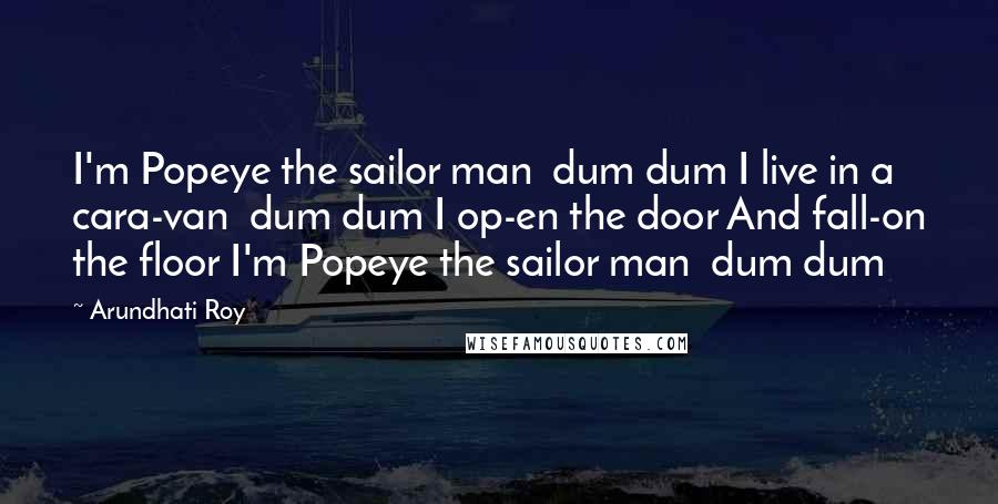 Arundhati Roy Quotes: I'm Popeye the sailor man  dum dum I live in a cara-van  dum dum I op-en the door And fall-on the floor I'm Popeye the sailor man  dum dum