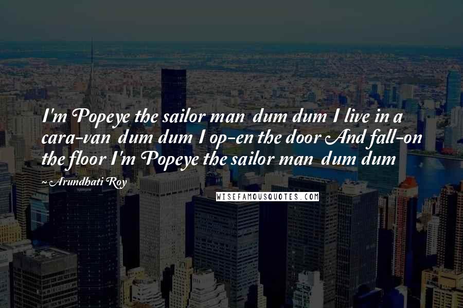 Arundhati Roy Quotes: I'm Popeye the sailor man dum dum I live in a cara-van dum dum I op-en the door And fall-on the floor I'm Popeye the sailor man dum dum