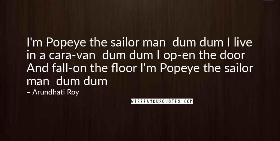 Arundhati Roy Quotes: I'm Popeye the sailor man  dum dum I live in a cara-van  dum dum I op-en the door And fall-on the floor I'm Popeye the sailor man  dum dum