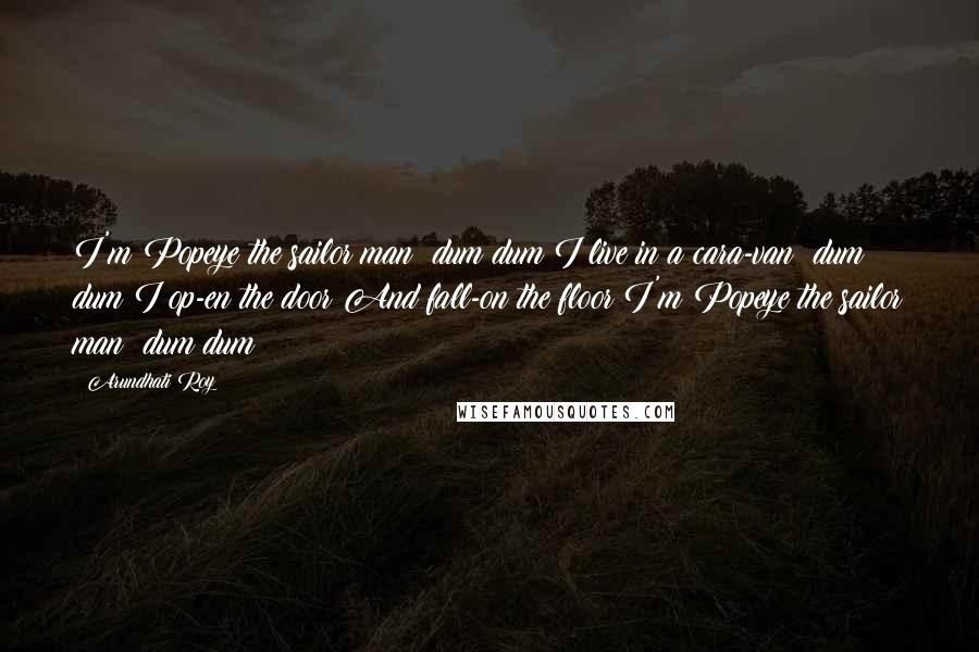 Arundhati Roy Quotes: I'm Popeye the sailor man dum dum I live in a cara-van dum dum I op-en the door And fall-on the floor I'm Popeye the sailor man dum dum