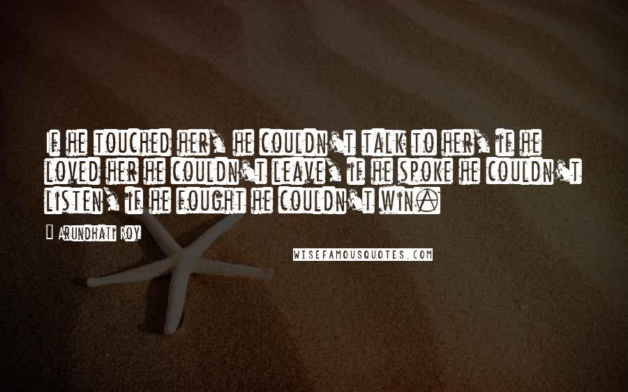 Arundhati Roy Quotes: If he touched her, he couldn't talk to her, if he loved her he couldn't leave, if he spoke he couldn't listen, if he fought he couldn't win.