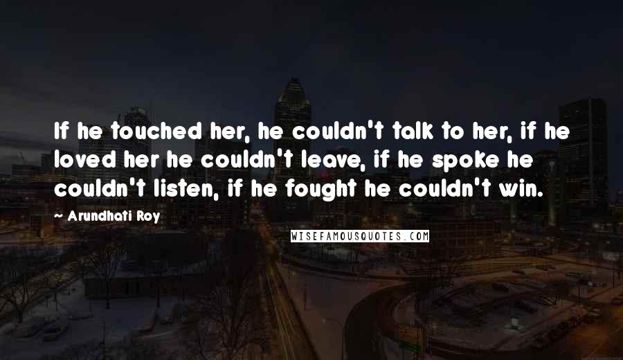 Arundhati Roy Quotes: If he touched her, he couldn't talk to her, if he loved her he couldn't leave, if he spoke he couldn't listen, if he fought he couldn't win.