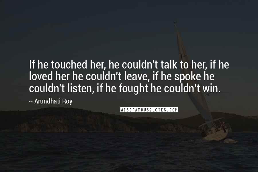 Arundhati Roy Quotes: If he touched her, he couldn't talk to her, if he loved her he couldn't leave, if he spoke he couldn't listen, if he fought he couldn't win.