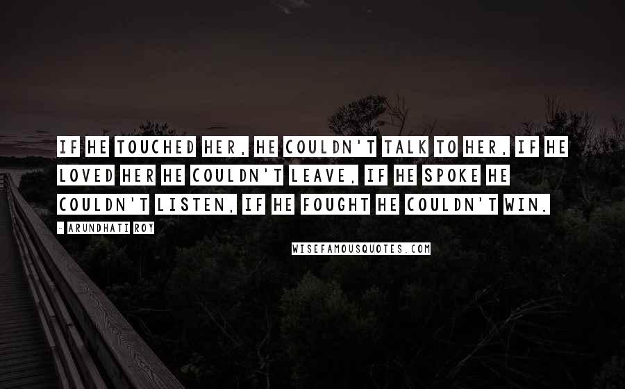 Arundhati Roy Quotes: If he touched her, he couldn't talk to her, if he loved her he couldn't leave, if he spoke he couldn't listen, if he fought he couldn't win.