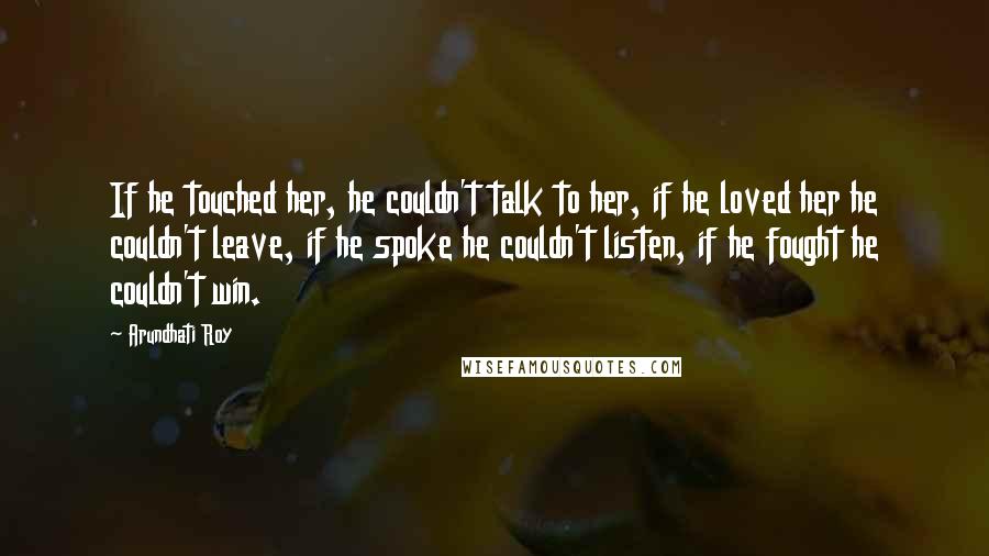 Arundhati Roy Quotes: If he touched her, he couldn't talk to her, if he loved her he couldn't leave, if he spoke he couldn't listen, if he fought he couldn't win.