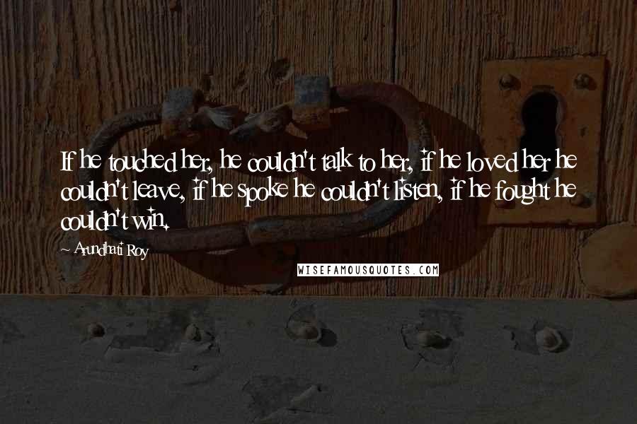 Arundhati Roy Quotes: If he touched her, he couldn't talk to her, if he loved her he couldn't leave, if he spoke he couldn't listen, if he fought he couldn't win.