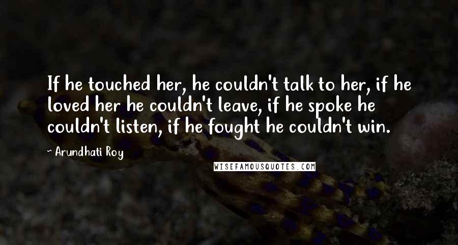 Arundhati Roy Quotes: If he touched her, he couldn't talk to her, if he loved her he couldn't leave, if he spoke he couldn't listen, if he fought he couldn't win.