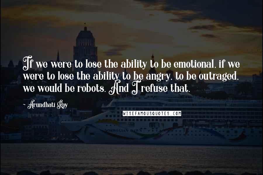 Arundhati Roy Quotes: If we were to lose the ability to be emotional, if we were to lose the ability to be angry, to be outraged, we would be robots. And I refuse that.