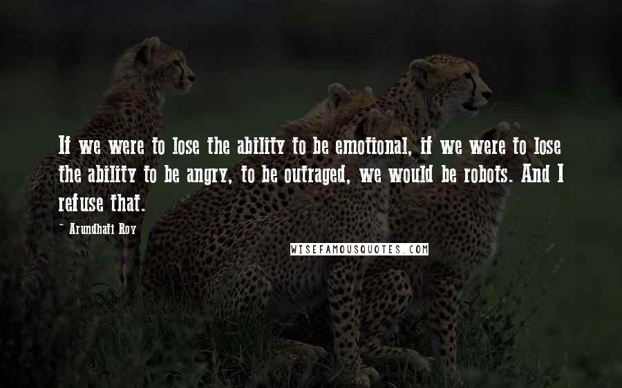 Arundhati Roy Quotes: If we were to lose the ability to be emotional, if we were to lose the ability to be angry, to be outraged, we would be robots. And I refuse that.