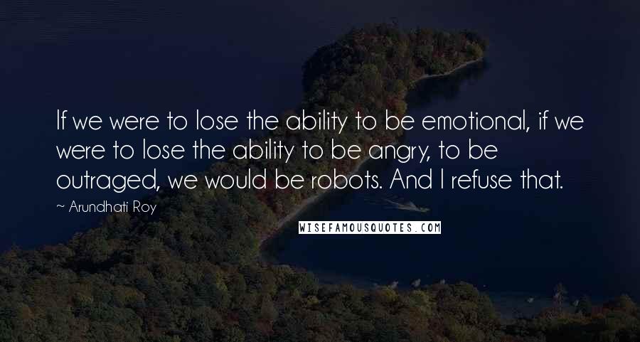 Arundhati Roy Quotes: If we were to lose the ability to be emotional, if we were to lose the ability to be angry, to be outraged, we would be robots. And I refuse that.