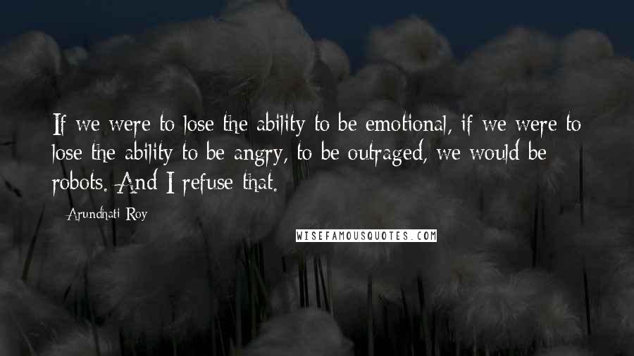 Arundhati Roy Quotes: If we were to lose the ability to be emotional, if we were to lose the ability to be angry, to be outraged, we would be robots. And I refuse that.