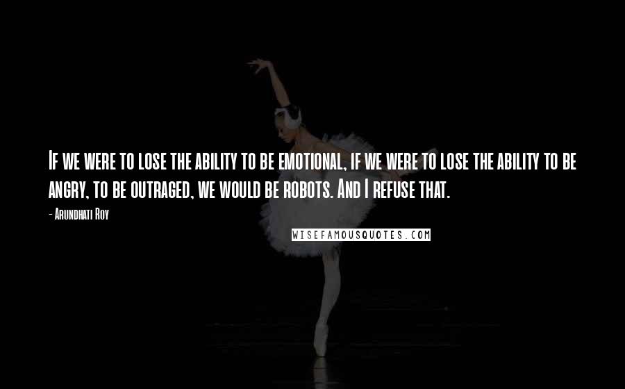 Arundhati Roy Quotes: If we were to lose the ability to be emotional, if we were to lose the ability to be angry, to be outraged, we would be robots. And I refuse that.