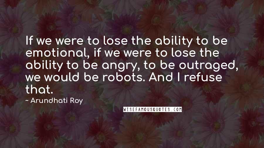 Arundhati Roy Quotes: If we were to lose the ability to be emotional, if we were to lose the ability to be angry, to be outraged, we would be robots. And I refuse that.