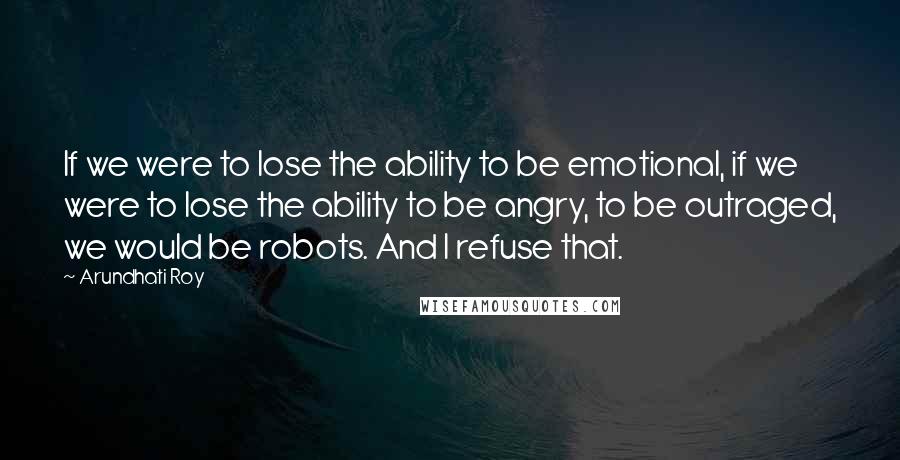 Arundhati Roy Quotes: If we were to lose the ability to be emotional, if we were to lose the ability to be angry, to be outraged, we would be robots. And I refuse that.