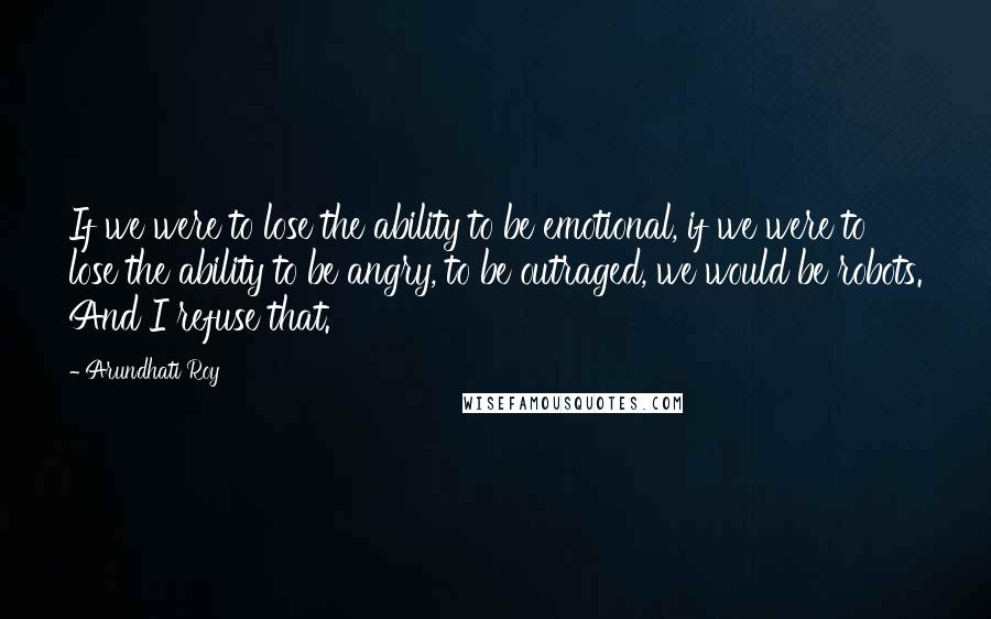 Arundhati Roy Quotes: If we were to lose the ability to be emotional, if we were to lose the ability to be angry, to be outraged, we would be robots. And I refuse that.