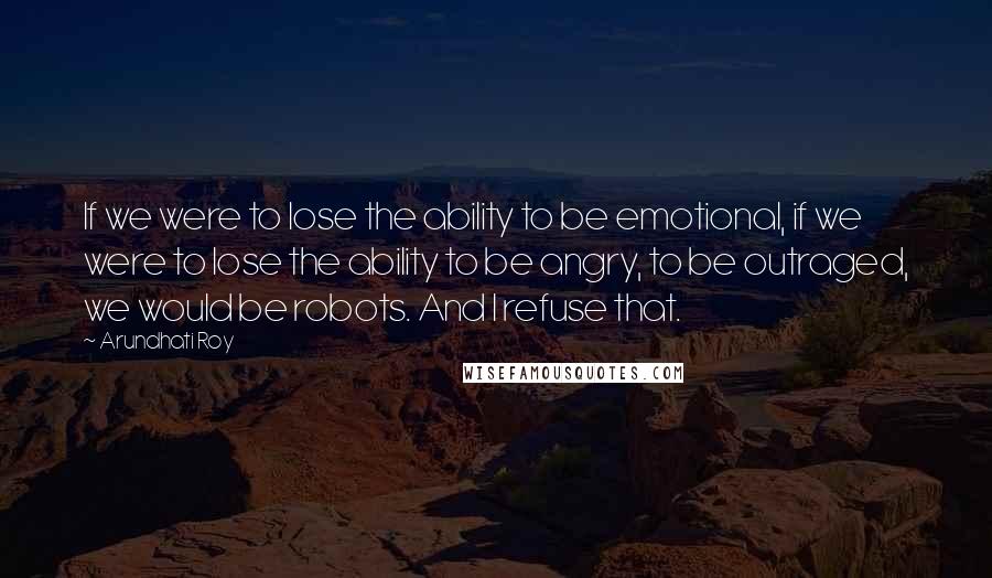 Arundhati Roy Quotes: If we were to lose the ability to be emotional, if we were to lose the ability to be angry, to be outraged, we would be robots. And I refuse that.