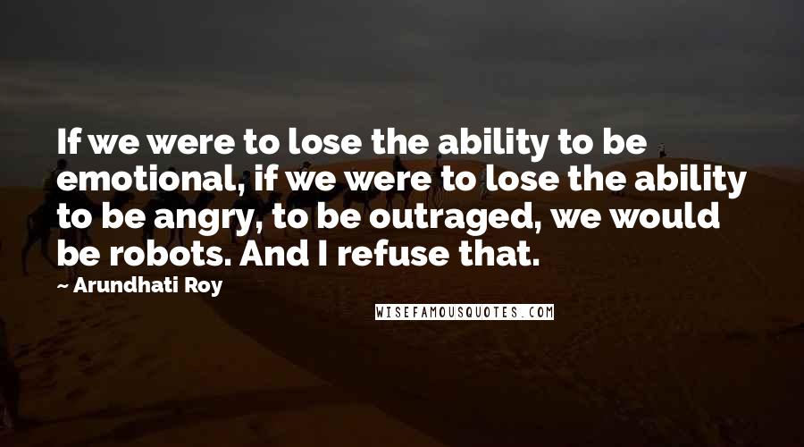 Arundhati Roy Quotes: If we were to lose the ability to be emotional, if we were to lose the ability to be angry, to be outraged, we would be robots. And I refuse that.