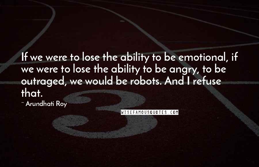 Arundhati Roy Quotes: If we were to lose the ability to be emotional, if we were to lose the ability to be angry, to be outraged, we would be robots. And I refuse that.