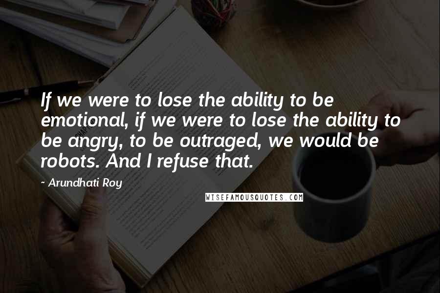 Arundhati Roy Quotes: If we were to lose the ability to be emotional, if we were to lose the ability to be angry, to be outraged, we would be robots. And I refuse that.