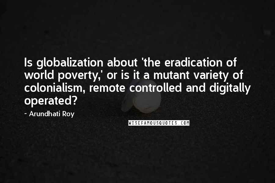 Arundhati Roy Quotes: Is globalization about 'the eradication of world poverty,' or is it a mutant variety of colonialism, remote controlled and digitally operated?