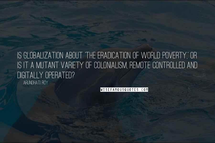 Arundhati Roy Quotes: Is globalization about 'the eradication of world poverty,' or is it a mutant variety of colonialism, remote controlled and digitally operated?