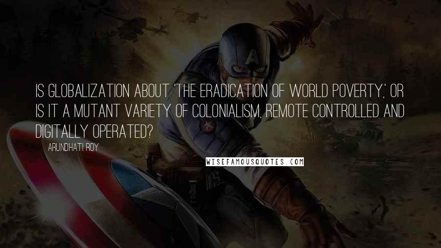 Arundhati Roy Quotes: Is globalization about 'the eradication of world poverty,' or is it a mutant variety of colonialism, remote controlled and digitally operated?