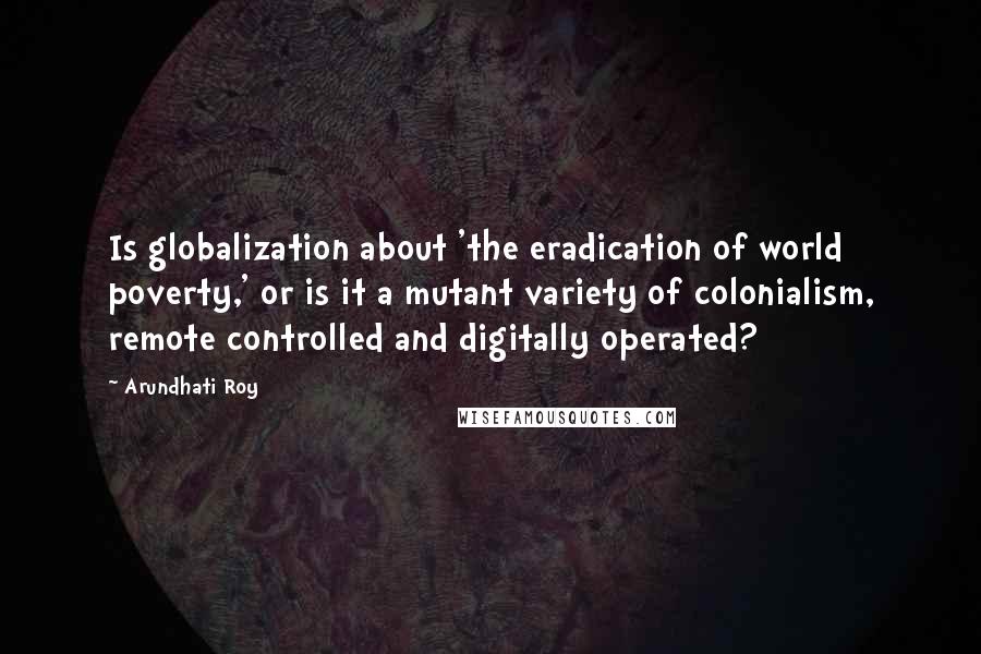 Arundhati Roy Quotes: Is globalization about 'the eradication of world poverty,' or is it a mutant variety of colonialism, remote controlled and digitally operated?