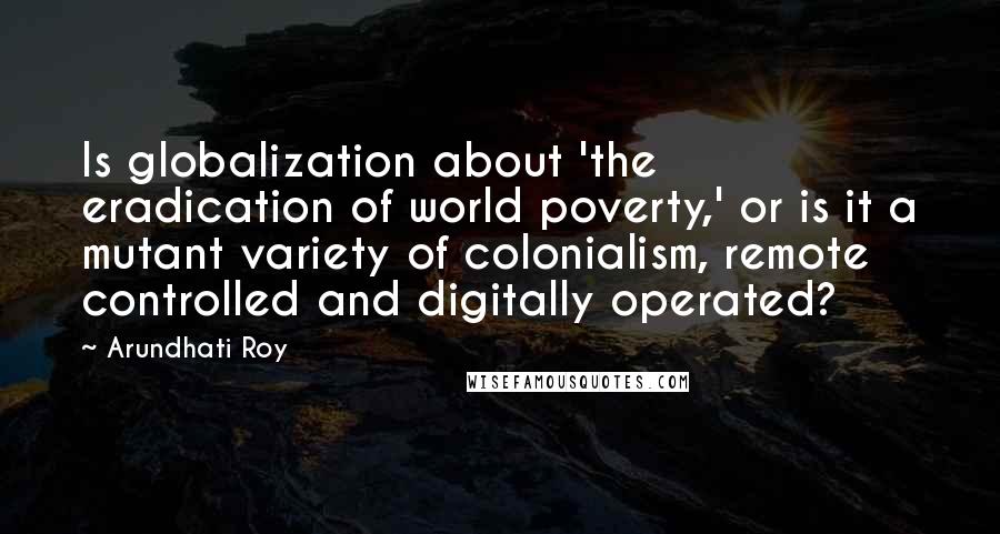 Arundhati Roy Quotes: Is globalization about 'the eradication of world poverty,' or is it a mutant variety of colonialism, remote controlled and digitally operated?