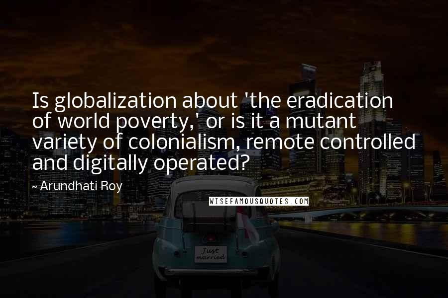 Arundhati Roy Quotes: Is globalization about 'the eradication of world poverty,' or is it a mutant variety of colonialism, remote controlled and digitally operated?