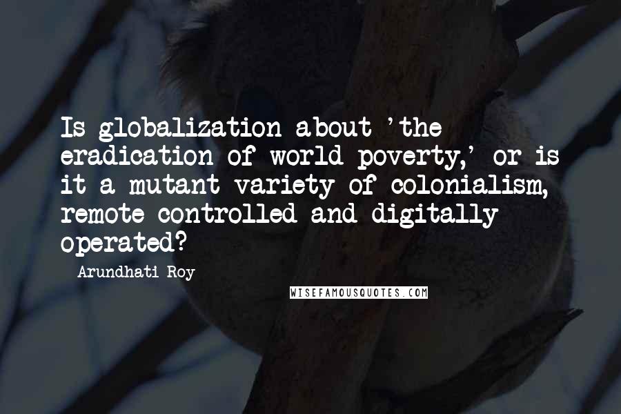 Arundhati Roy Quotes: Is globalization about 'the eradication of world poverty,' or is it a mutant variety of colonialism, remote controlled and digitally operated?