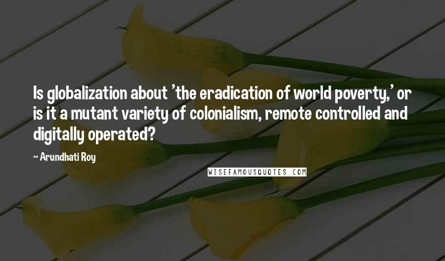 Arundhati Roy Quotes: Is globalization about 'the eradication of world poverty,' or is it a mutant variety of colonialism, remote controlled and digitally operated?