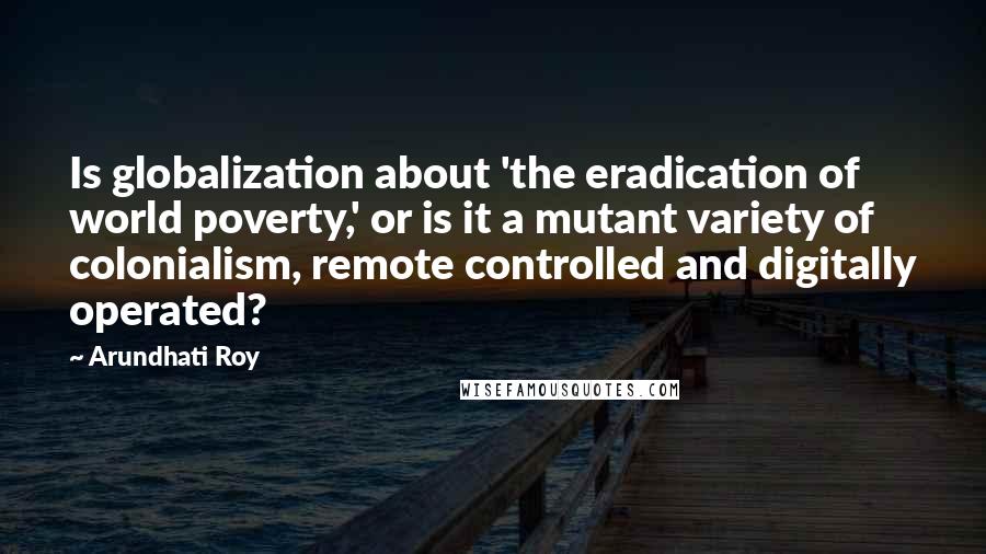 Arundhati Roy Quotes: Is globalization about 'the eradication of world poverty,' or is it a mutant variety of colonialism, remote controlled and digitally operated?