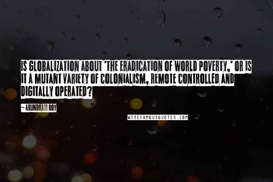 Arundhati Roy Quotes: Is globalization about 'the eradication of world poverty,' or is it a mutant variety of colonialism, remote controlled and digitally operated?