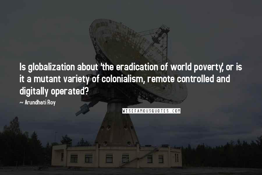 Arundhati Roy Quotes: Is globalization about 'the eradication of world poverty,' or is it a mutant variety of colonialism, remote controlled and digitally operated?