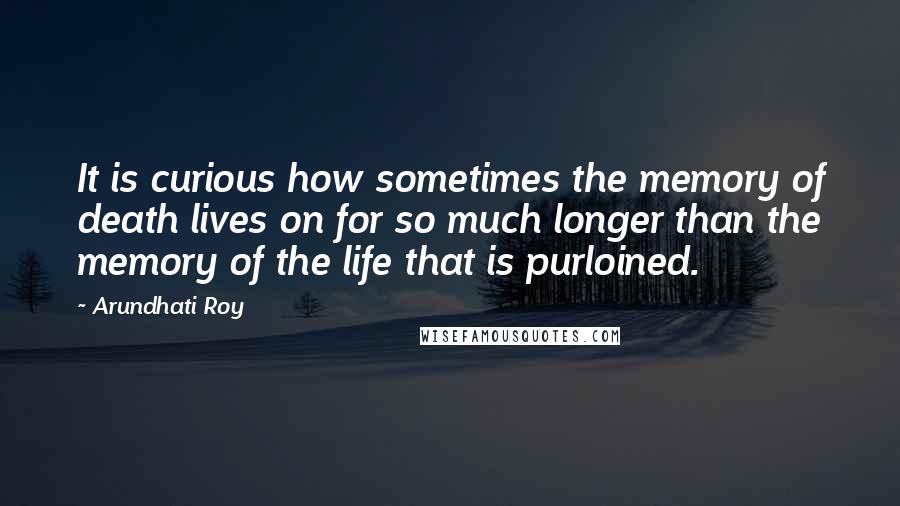 Arundhati Roy Quotes: It is curious how sometimes the memory of death lives on for so much longer than the memory of the life that is purloined.