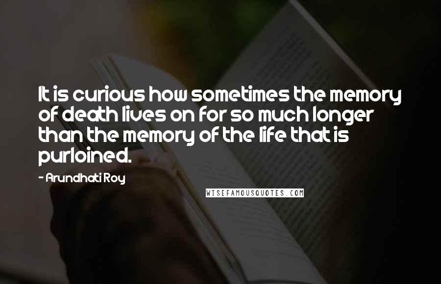 Arundhati Roy Quotes: It is curious how sometimes the memory of death lives on for so much longer than the memory of the life that is purloined.