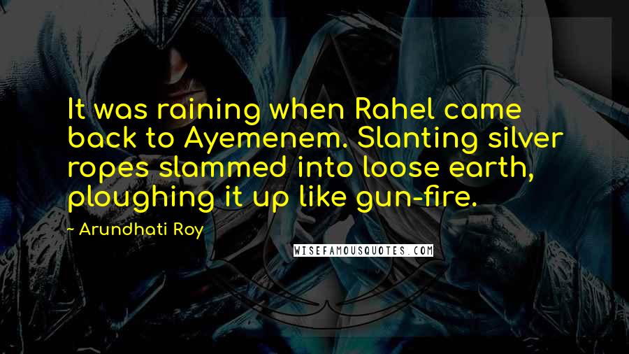 Arundhati Roy Quotes: It was raining when Rahel came back to Ayemenem. Slanting silver ropes slammed into loose earth, ploughing it up like gun-fire.