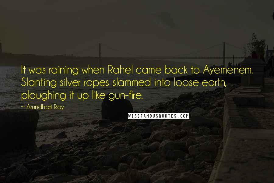 Arundhati Roy Quotes: It was raining when Rahel came back to Ayemenem. Slanting silver ropes slammed into loose earth, ploughing it up like gun-fire.