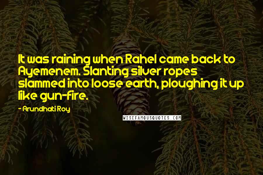 Arundhati Roy Quotes: It was raining when Rahel came back to Ayemenem. Slanting silver ropes slammed into loose earth, ploughing it up like gun-fire.