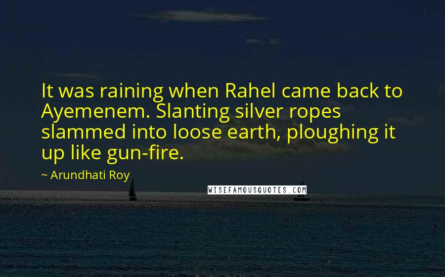 Arundhati Roy Quotes: It was raining when Rahel came back to Ayemenem. Slanting silver ropes slammed into loose earth, ploughing it up like gun-fire.