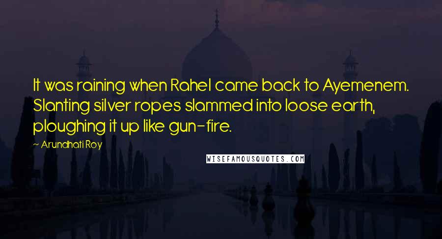 Arundhati Roy Quotes: It was raining when Rahel came back to Ayemenem. Slanting silver ropes slammed into loose earth, ploughing it up like gun-fire.