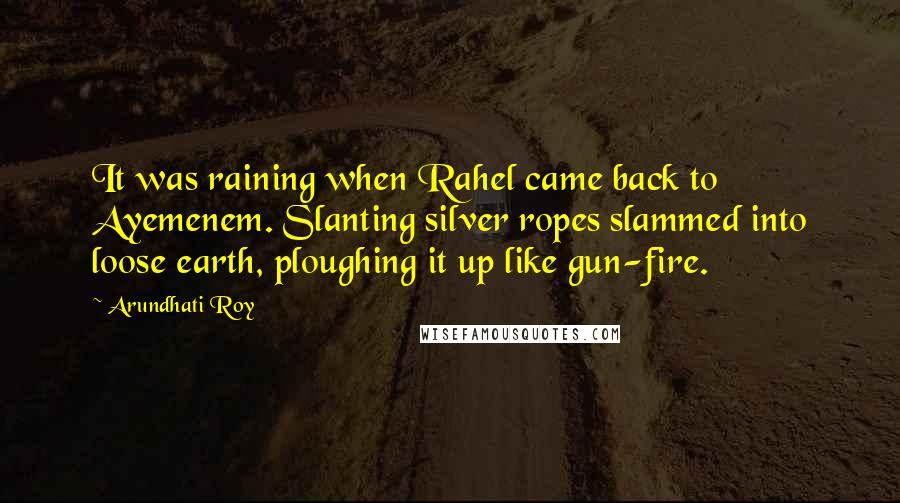 Arundhati Roy Quotes: It was raining when Rahel came back to Ayemenem. Slanting silver ropes slammed into loose earth, ploughing it up like gun-fire.